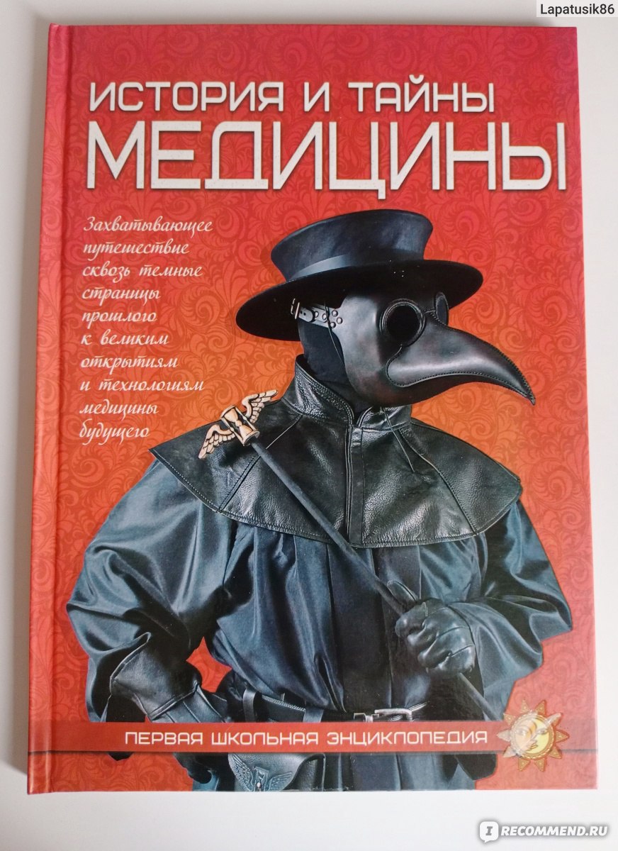 Первая школьная энциклопедия. История и тайны медицины. Издательство Веско  - «А что вы знаете о медицине? Приглашаю в захватывающее путешествие сквозь  темные страницы прошлого к технологиям медицины будущего. Кровоспускание,  «чëрная смерть», чумной